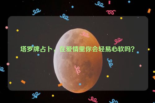 塔罗牌占卜，在爱情里你会轻易心软吗？