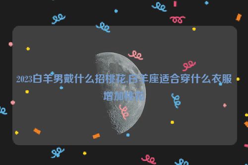 2023白羊男戴什么招桃花,白羊座适合穿什么衣服增加桃花