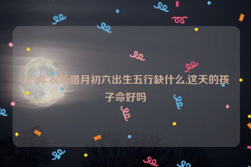 2020年农历腊月初六出生五行缺什么,这天的孩子命好吗