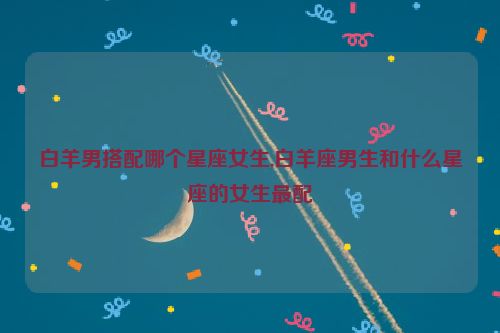 白羊男搭配哪个星座女生,白羊座男生和什么星座的女生最配