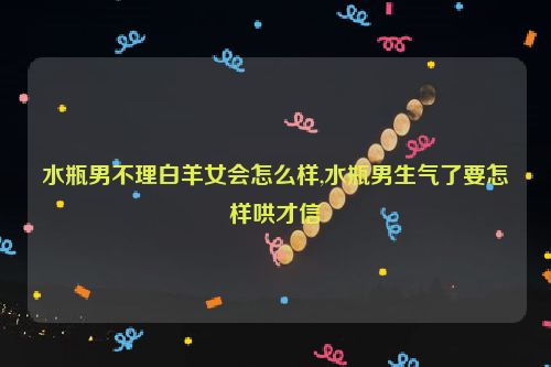 水瓶男不理白羊女会怎么样,水瓶男生气了要怎样哄才信