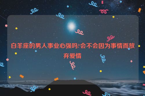 白羊座的男人事业心强吗?会不会因为事情而放弃爱情