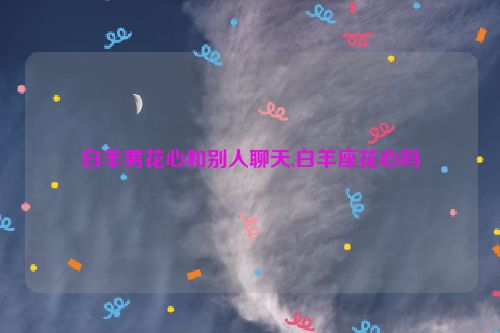 白羊男花心和别人聊天,白羊座花心吗