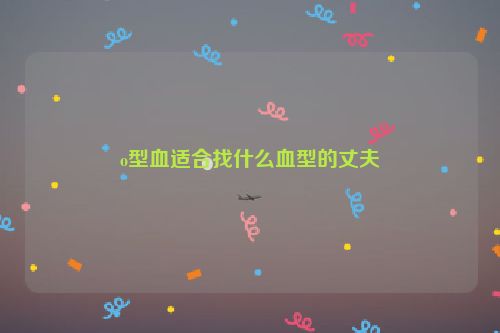 o型血适合找什么血型的丈夫