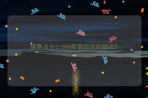 塔罗占卜：2019年他对你的想法？