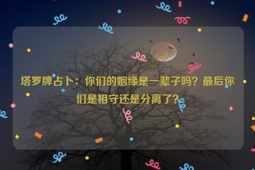 塔罗牌占卜：你们的姻缘是一辈子吗？最后你们是相守还是分离了？