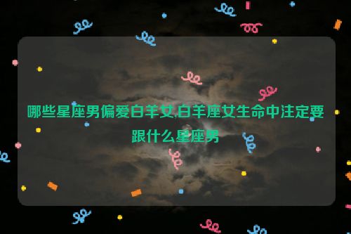 哪些星座男偏爱白羊女,白羊座女生命中注定要跟什么星座男