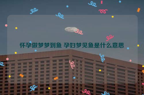 怀孕做梦梦到鱼 孕妇梦见鱼是什么意思