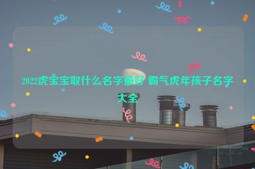 2022虎宝宝取什么名字最好 霸气虎年孩子名字大全