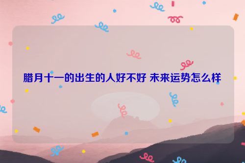 腊月十一的出生的人好不好 未来运势怎么样