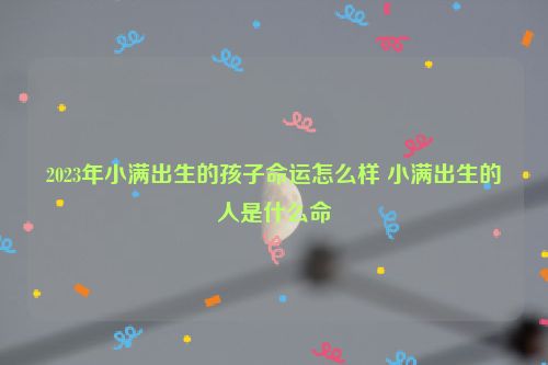 2023年小满出生的孩子命运怎么样 小满出生的人是什么命