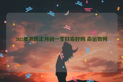 2023年农历正月初一生日命好吗 命运如何