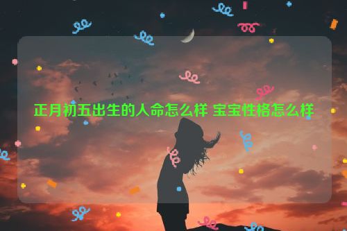 正月初五出生的人命怎么样 宝宝性格怎么样