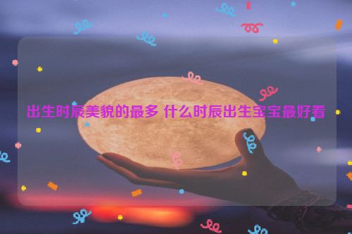 出生时辰美貌的最多 什么时辰出生宝宝最好看