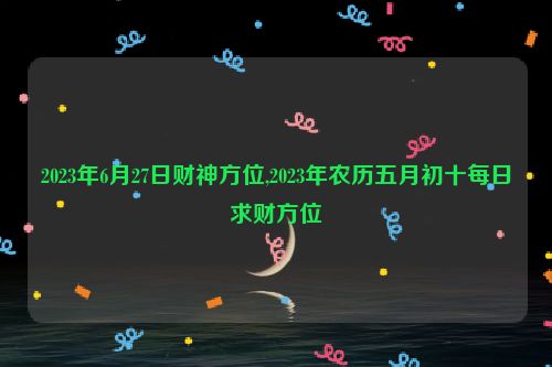 2023年6月27日财神方位,2023年农历五月初十每日求财方位