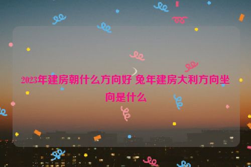 2023年建房朝什么方向好 兔年建房大利方向坐向是什么