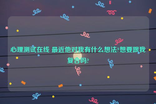 心理测试在线 最近他对我有什么想法?想要跟我复合吗?