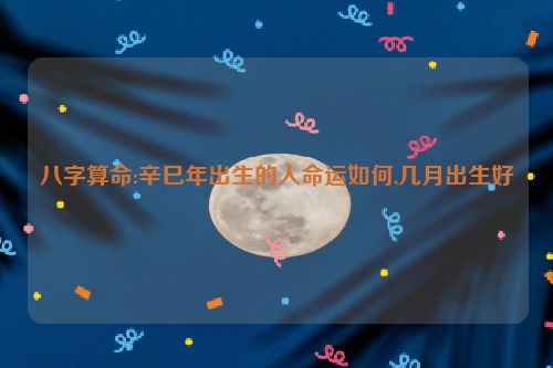 八字算命:辛巳年出生的人命运如何,几月出生好