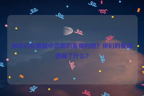 测你们在婚姻中忽略的重要问题？你们的爱情遗漏了什么？