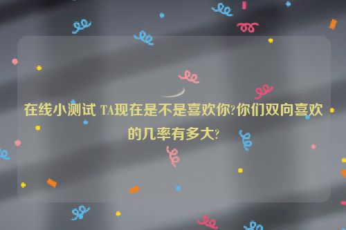 在线小测试 TA现在是不是喜欢你?你们双向喜欢的几率有多大?