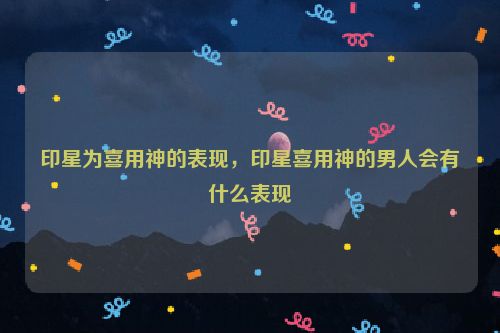 印星为喜用神的表现，印星喜用神的男人会有什么表现