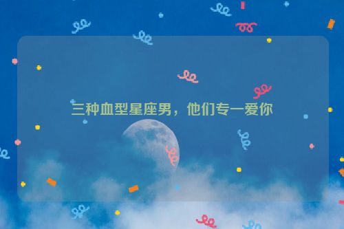 三种血型星座男，他们专一爱你