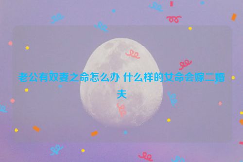 老公有双妻之命怎么办 什么样的女命会嫁二婚夫