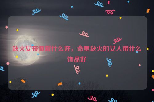 缺火女孩佩戴什么好，命里缺火的女人带什么饰品好