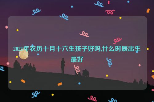 2021年农历十月十六生孩子好吗,什么时辰出生最好