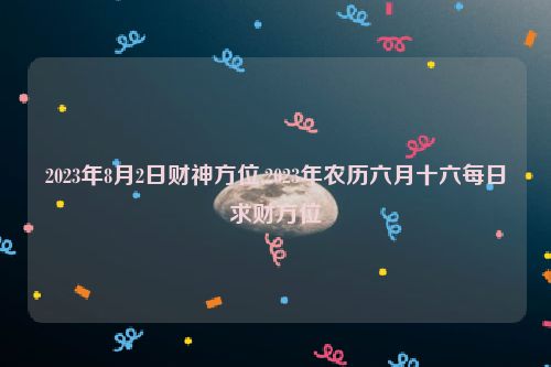 2023年8月2日财神方位,2023年农历六月十六每日求财方位