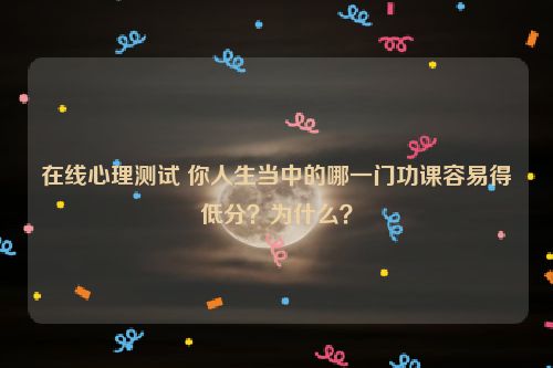 在线心理测试 你人生当中的哪一门功课容易得低分？为什么？