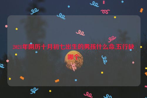 2021年阴历十月初七出生的男孩什么命,五行缺哪个