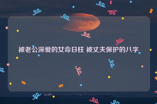 被老公深爱的女命日柱 被丈夫保护的八字