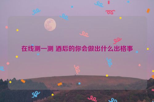 在线测一测 酒后的你会做出什么出格事