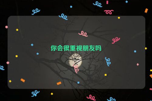 你会很重视朋友吗