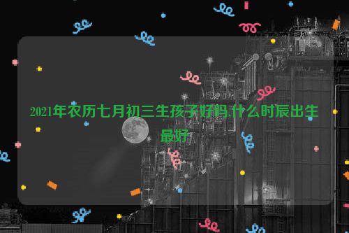 2021年农历七月初三生孩子好吗,什么时辰出生最好