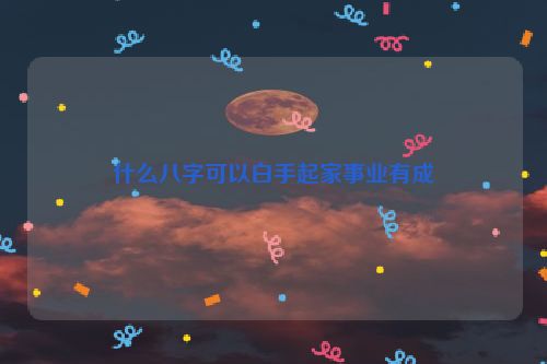 什么八字可以白手起家事业有成