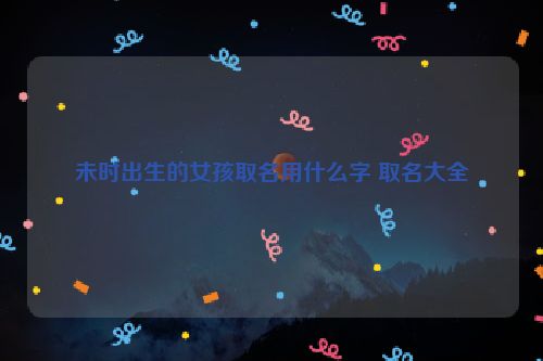 未时出生的女孩取名用什么字 取名大全