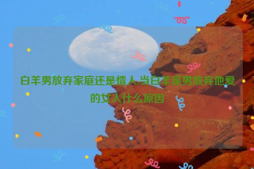 白羊男放弃家庭还是情人,当白羊座男放弃他爱的女人什么原因