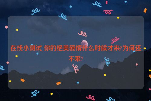 在线小测试 你的绝美爱情什么时候才来?为何还不来?