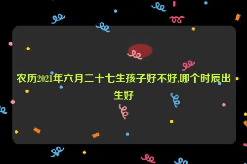 农历2021年六月二十七生孩子好不好,哪个时辰出生好