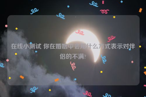 在线小测试 你在婚姻中会用什么方式表示对伴侣的不满?