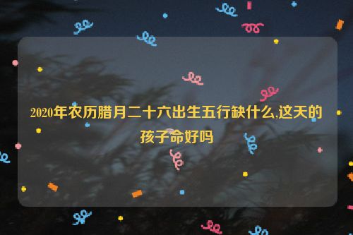 2020年农历腊月二十六出生五行缺什么,这天的孩子命好吗