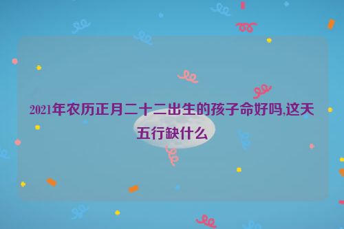 2021年农历正月二十二出生的孩子命好吗,这天五行缺什么