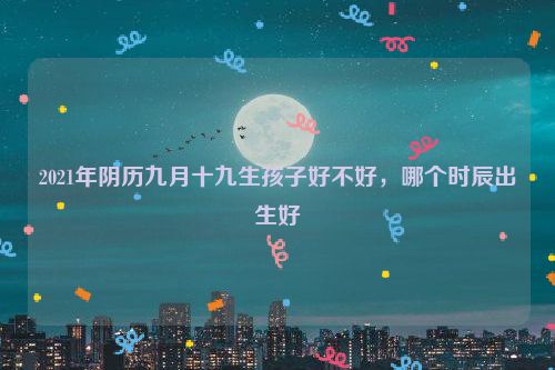 2021年阴历九月十九生孩子好不好，哪个时辰出生好