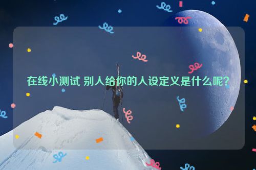 在线小测试 别人给你的人设定义是什么呢？