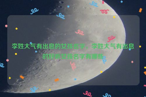 李姓大气有出息的女孩名字，李姓大气有出息的好听女孩名字有哪些