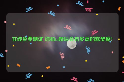 在线免费测试 你和ta婚后会有多高的默契度?