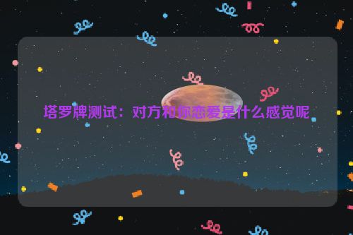 塔罗牌测试：对方和你恋爱是什么感觉呢