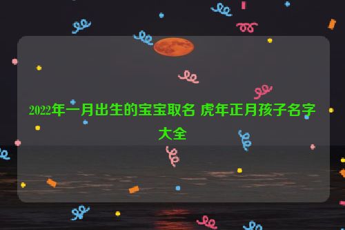 2022年一月出生的宝宝取名 虎年正月孩子名字大全